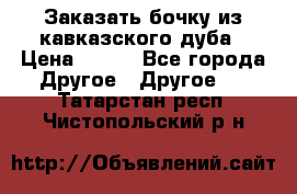 Заказать бочку из кавказского дуба › Цена ­ 100 - Все города Другое » Другое   . Татарстан респ.,Чистопольский р-н